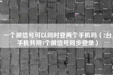 一个微信号可以同时登两个手机吗（2台手机共用1个微信号同步登录）